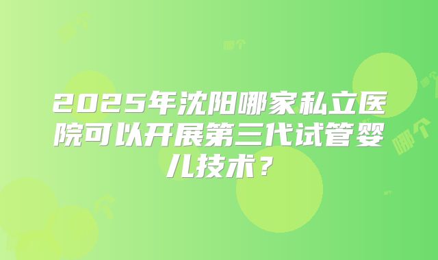 2025年沈阳哪家私立医院可以开展第三代试管婴儿技术？