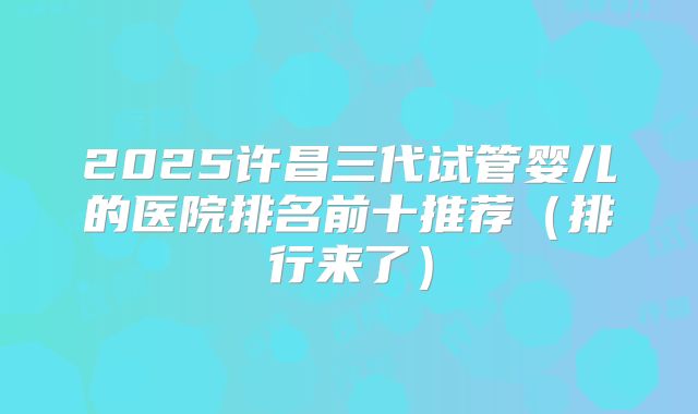2025许昌三代试管婴儿的医院排名前十推荐（排行来了）