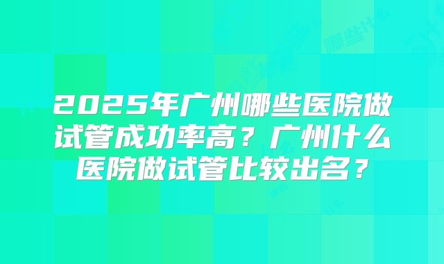 2025年广州哪些医院做试管成功率高？广州什么医院做试管比较出名？