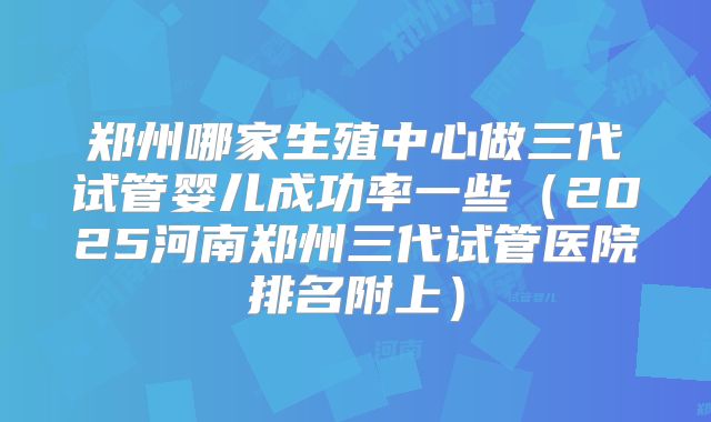 郑州哪家生殖中心做三代试管婴儿成功率一些(2025河南郑州三代试管医院排名附上)