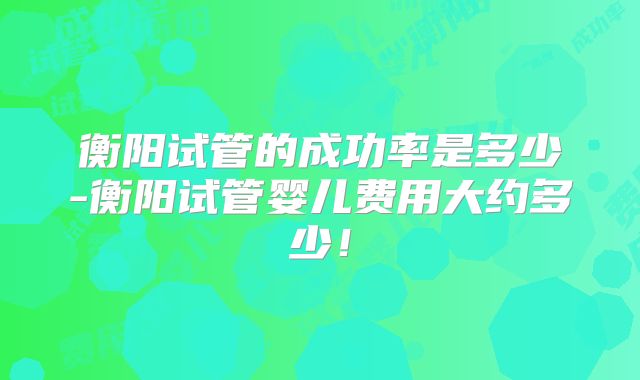 衡阳试管的成功率是多少-衡阳试管婴儿费用大约多少！