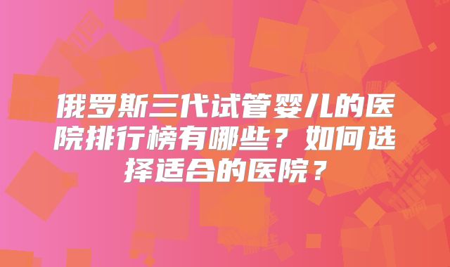 俄罗斯三代试管婴儿的医院排行榜有哪些？如何选择适合的医院？