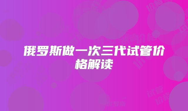 俄罗斯做一次三代试管价格解读