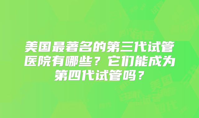 美国最著名的第三代试管医院有哪些？它们能成为第四代试管吗？