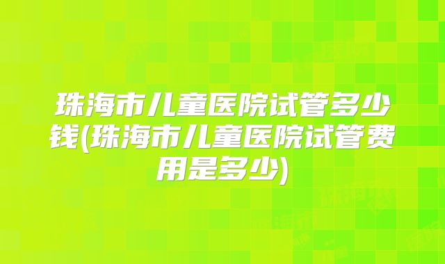 珠海市儿童医院试管多少钱(珠海市儿童医院试管费用是多少)