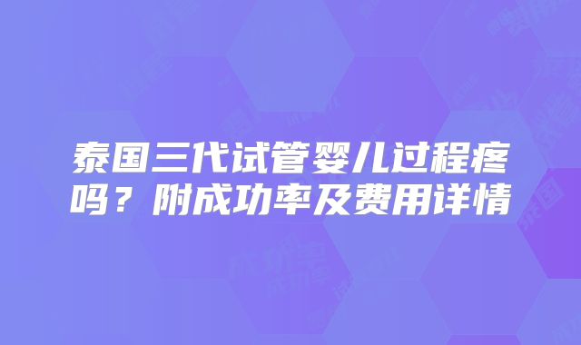 泰国三代试管婴儿过程疼吗?附成功率及费用详情