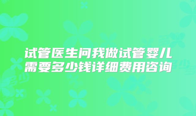 试管医生问我做试管婴儿需要多少钱详细费用咨询