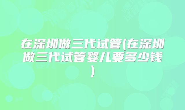在深圳做三代试管(在深圳做三代试管婴儿要多少钱)