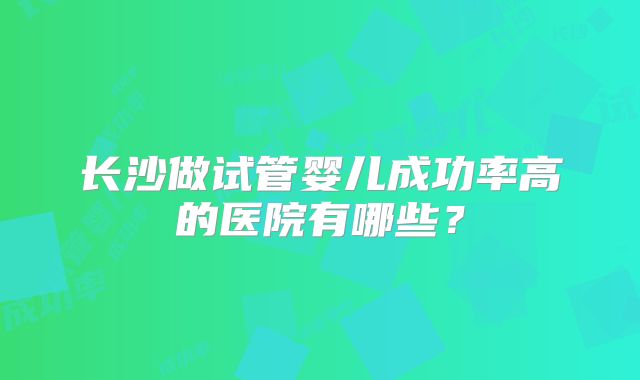 长沙做试管婴儿成功率高的医院有哪些？