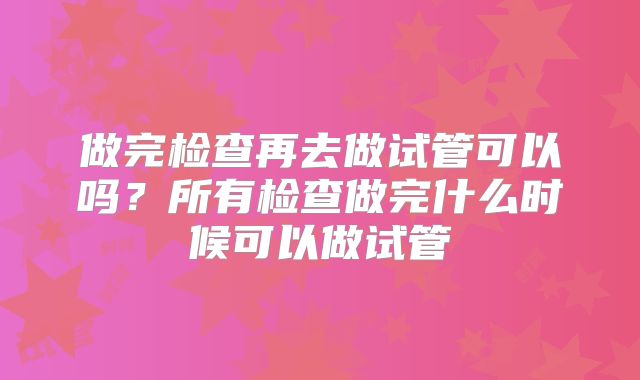 做完检查再去做试管可以吗？所有检查做完什么时候可以做试管