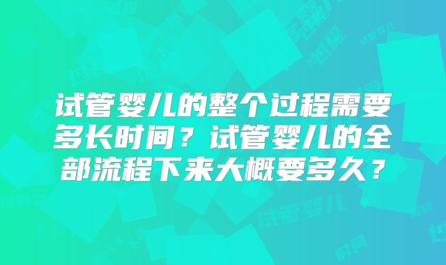 试管婴儿的整个过程需要多长时间？试管婴儿的全部流程下来大概要多久？