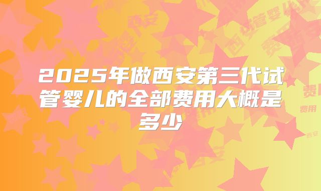 2025年做西安第三代试管婴儿的全部费用大概是多少