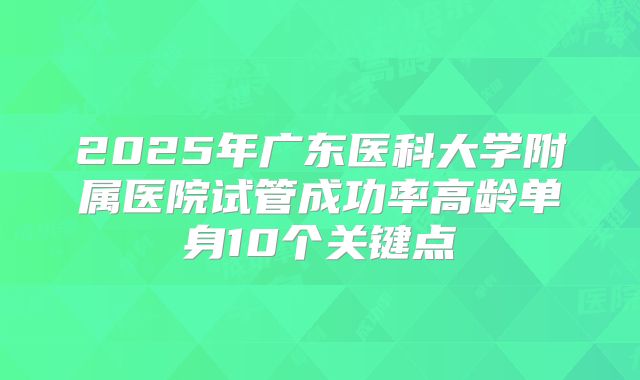 2025年广东医科大学附属医院试管成功率高龄单身10个关键点