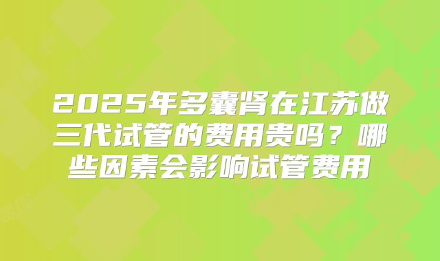 2025年多囊肾在江苏做三代试管的费用贵吗?哪些因素会影响试管费用
