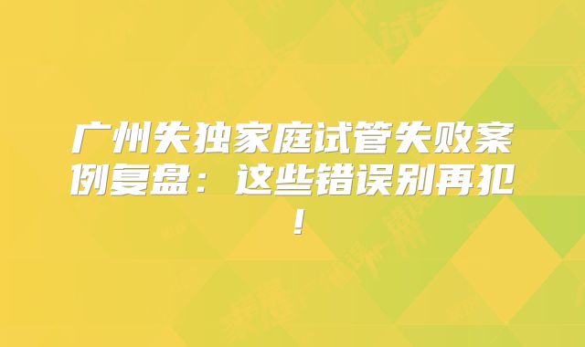 广州失独家庭试管失败案例复盘：这些错误别再犯！