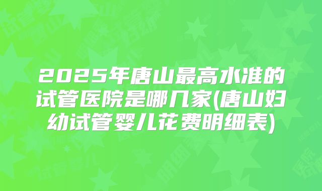 2025年唐山最高水准的试管医院是哪几家(唐山妇幼试管婴儿花费明细表)