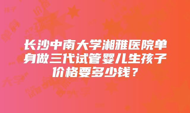 长沙中南大学湘雅医院单身做三代试管婴儿生孩子价格要多少钱？