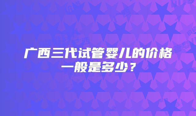 广西三代试管婴儿的价格一般是多少？