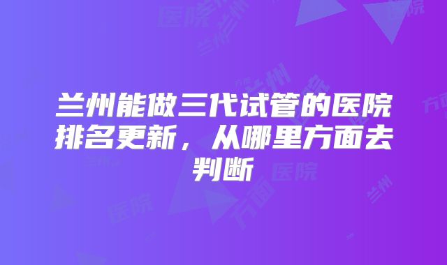 兰州能做三代试管的医院排名更新，从哪里方面去判断