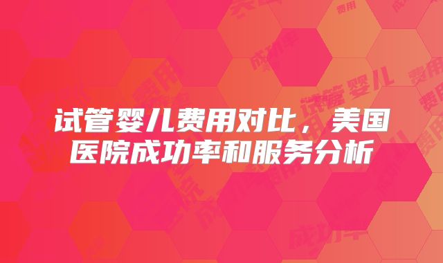 试管婴儿费用对比，美国医院成功率和服务分析