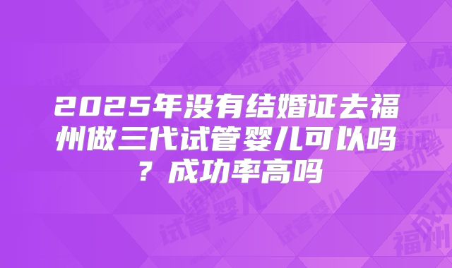 2025年没有结婚证去福州做三代试管婴儿可以吗?成功率高吗