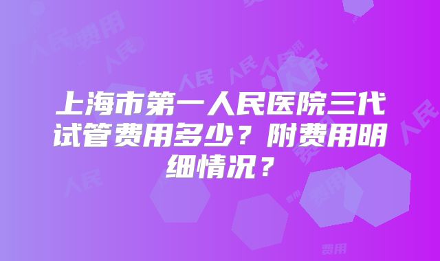 上海市第一人民医院三代试管费用多少?附费用明细情况?
