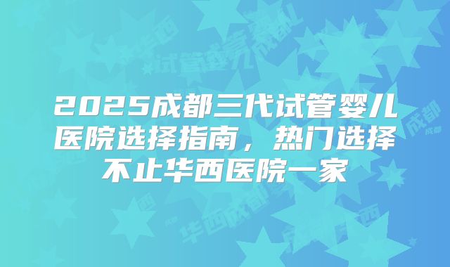 2025成都三代试管婴儿医院选择指南，热门选择不止华西医院一家
