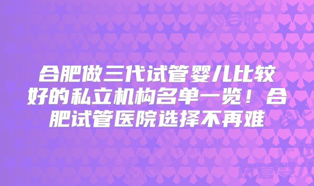 合肥做三代试管婴儿比较好的私立机构名单一览！合肥试管医院选择不再难
