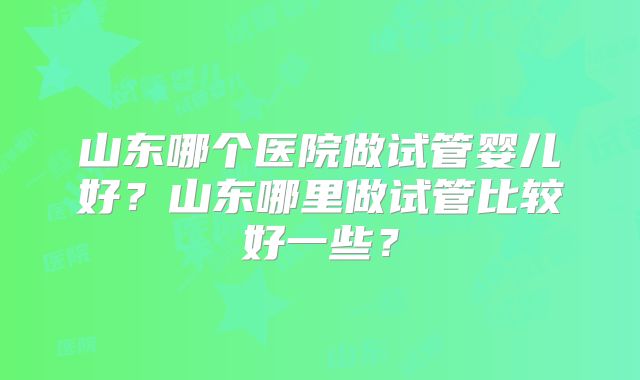 山东哪个医院做试管婴儿好？山东哪里做试管比较好一些？