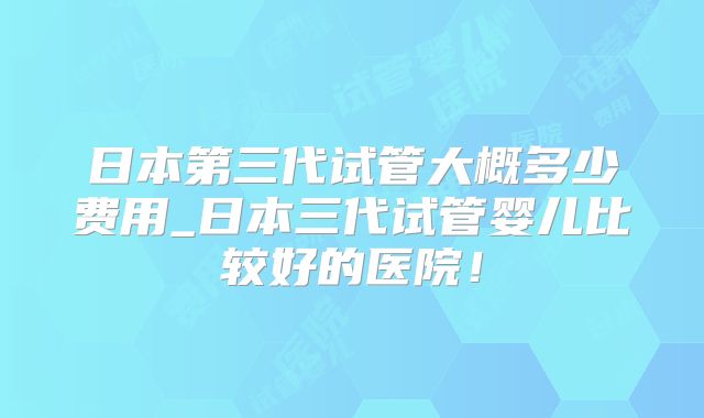 日本第三代试管大概多少费用_日本三代试管婴儿比较好的医院!
