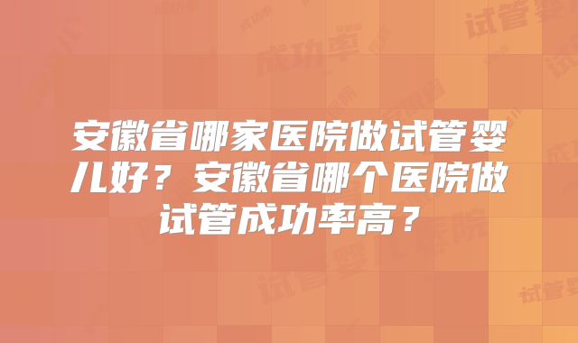 安徽省哪家医院做试管婴儿好？安徽省哪个医院做试管成功率高？