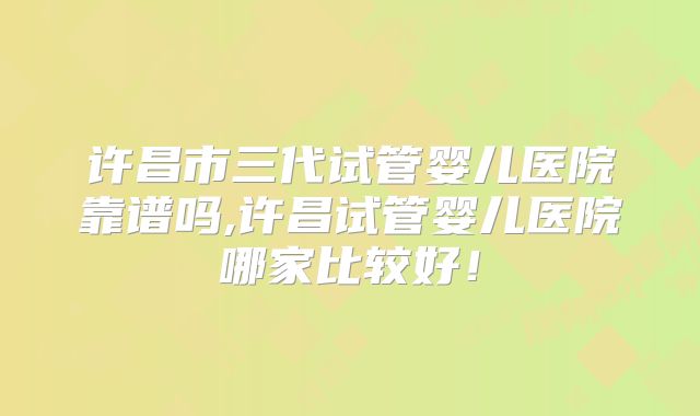 许昌市三代试管婴儿医院靠谱吗,许昌试管婴儿医院哪家比较好！