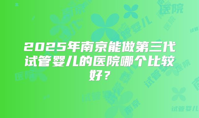 2025年南京能做第三代试管婴儿的医院哪个比较好?