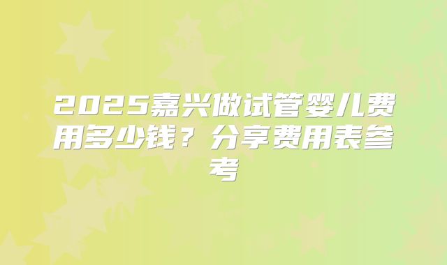 2025嘉兴做试管婴儿费用多少钱？分享费用表参考