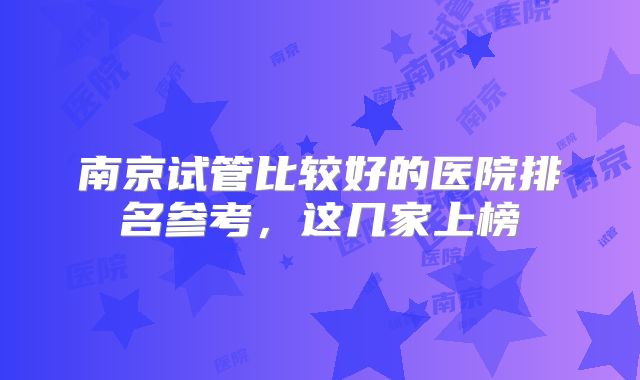 南京试管比较好的医院排名参考,这几家上榜