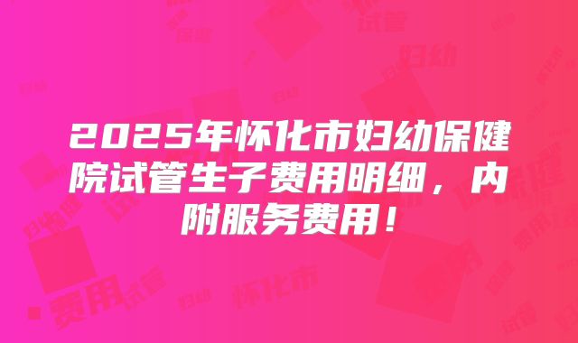 2025年怀化市妇幼保健院试管生子费用明细，内附服务费用！