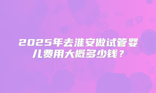 2025年去淮安做试管婴儿费用大概多少钱？