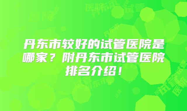 丹东市较好的试管医院是哪家？附丹东市试管医院排名介绍！