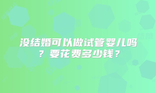 没结婚可以做试管婴儿吗？要花费多少钱？