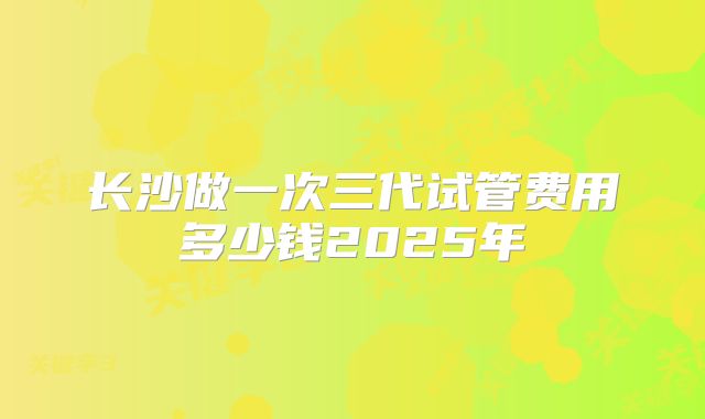 长沙做一次三代试管费用多少钱2025年