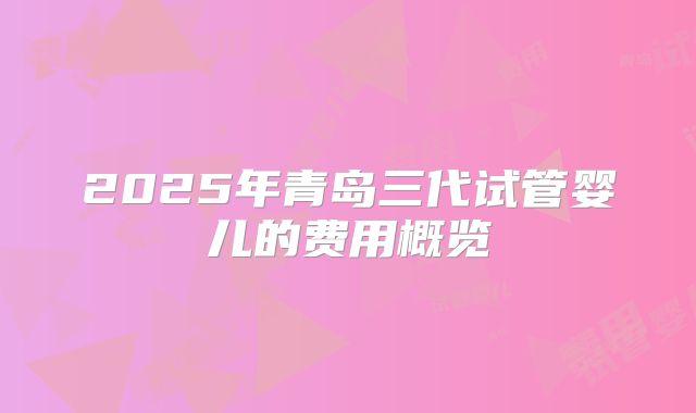 2025年青岛三代试管婴儿的费用概览