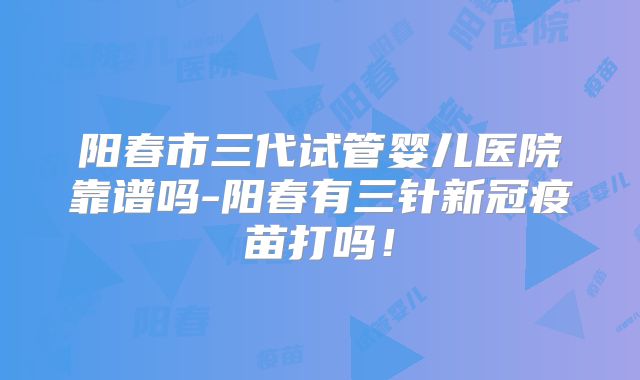 阳春市三代试管婴儿医院靠谱吗-阳春有三针新冠疫苗打吗！