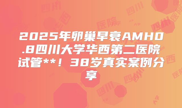 2025年卵巢早衰AMH0.8四川大学华西第二医院试管**！38岁真实案例分享