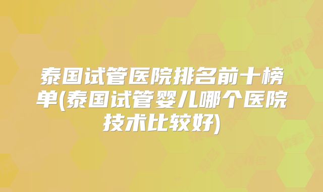 泰国试管医院排名前十榜单(泰国试管婴儿哪个医院技术比较好)