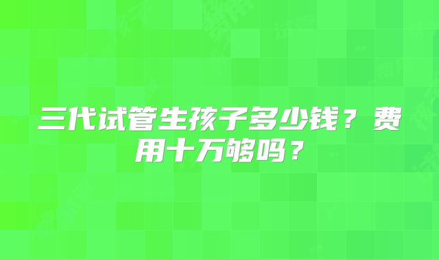 三代试管生孩子多少钱？费用十万够吗？