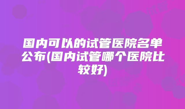国内可以的试管医院名单公布(国内试管哪个医院比较好)