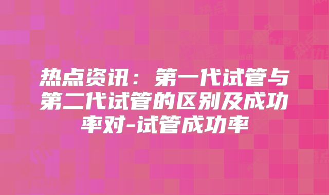 热点资讯：第一代试管与第二代试管的区别及成功率对-试管成功率