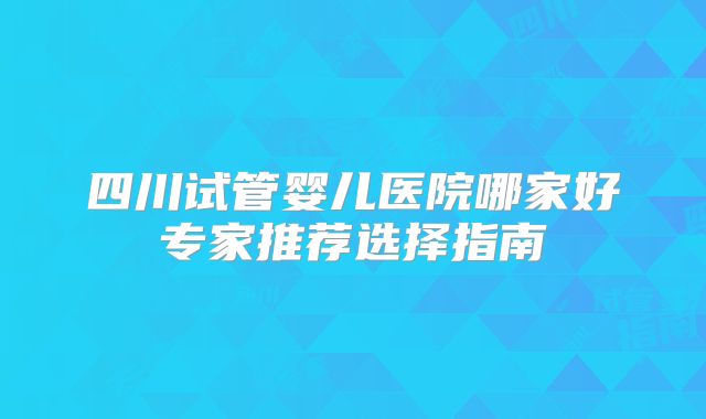 四川试管婴儿医院哪家好专家推荐选择指南