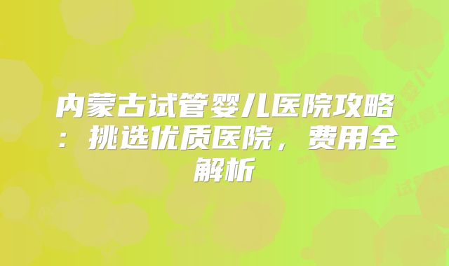 内蒙古试管婴儿医院攻略：挑选优质医院，费用全解析