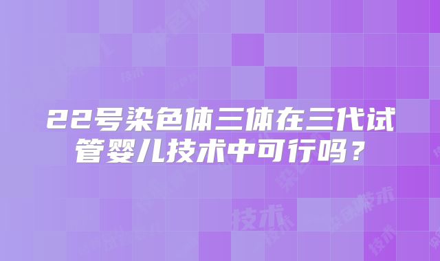 22号染色体三体在三代试管婴儿技术中可行吗？